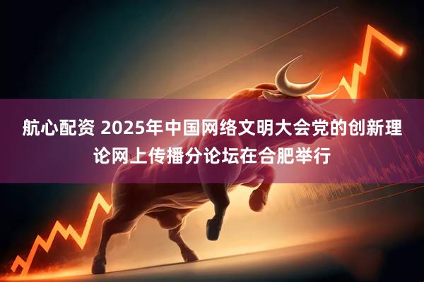 航心配资 2025年中国网络文明大会党的创新理论网上传播分论坛在合肥举行