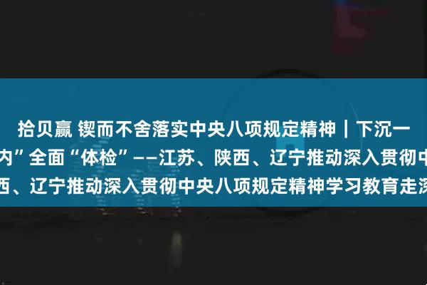 拾贝赢 锲而不舍落实中央八项规定精神｜下沉一线查摆问题 “刀刃向内”全面“体检”——江苏、陕西、辽宁推动深入贯彻中央八项规定精神学习教育走深走实