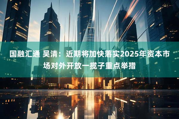 国融汇通 吴清：近期将加快落实2025年资本市场对外开放一揽子重点举措