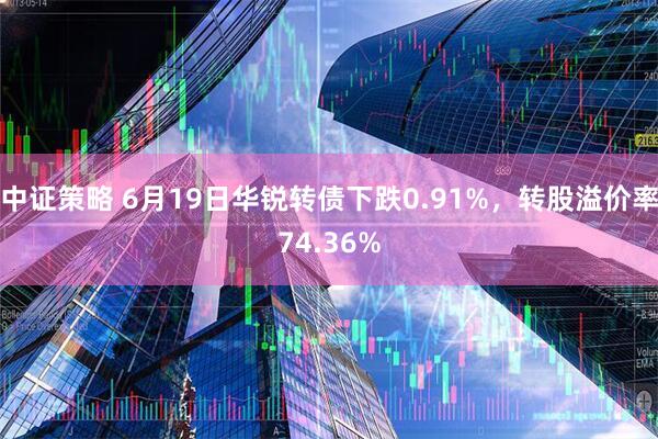 中证策略 6月19日华锐转债下跌0.91%，转股溢价率74.36%