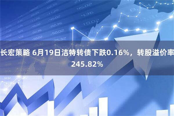 长宏策略 6月19日洁特转债下跌0.16%，转股溢价率245.82%