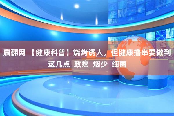 赢翻网 【健康科普】烧烤诱人，但健康撸串要做到这几点_致癌_烟少_细菌