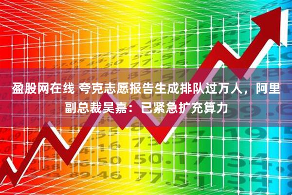 盈股网在线 夸克志愿报告生成排队过万人，阿里副总裁吴嘉：已紧急扩充算力