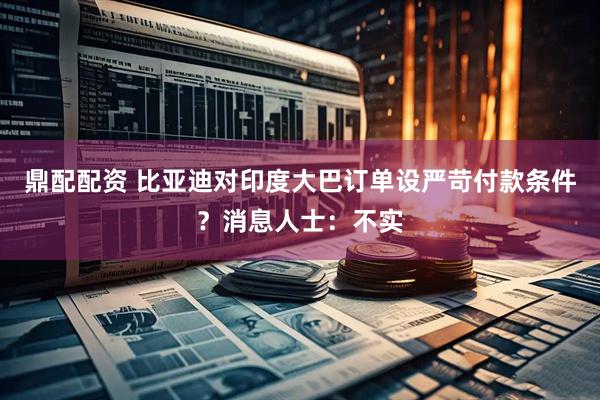 鼎配配资 比亚迪对印度大巴订单设严苛付款条件？消息人士：不实