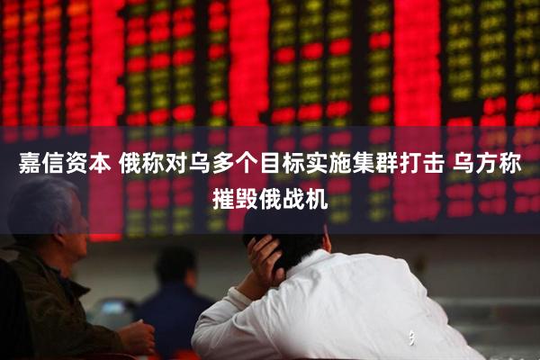 嘉信资本 俄称对乌多个目标实施集群打击 乌方称摧毁俄战机