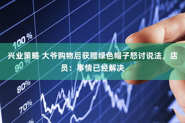 兴业策略 大爷购物后获赠绿色帽子怒讨说法，店员：事情已经解决