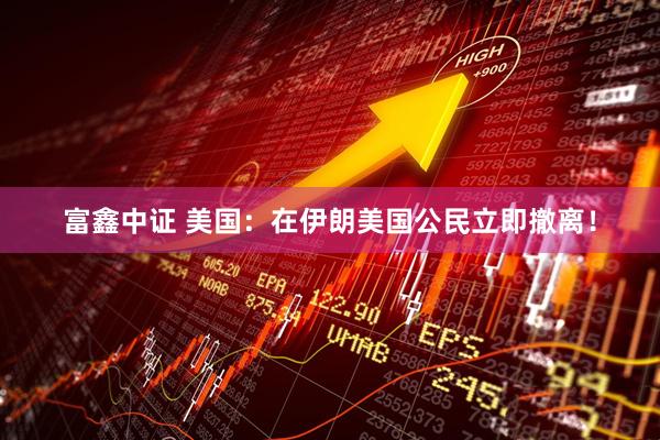 富鑫中证 美国：在伊朗美国公民立即撤离！