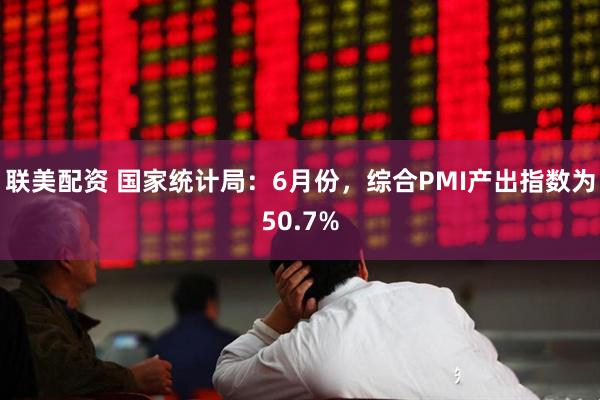 联美配资 国家统计局：6月份，综合PMI产出指数为50.7%
