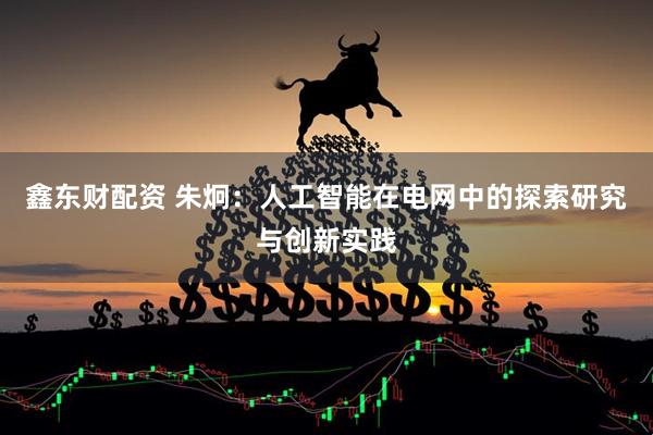 鑫东财配资 朱炯：人工智能在电网中的探索研究与创新实践