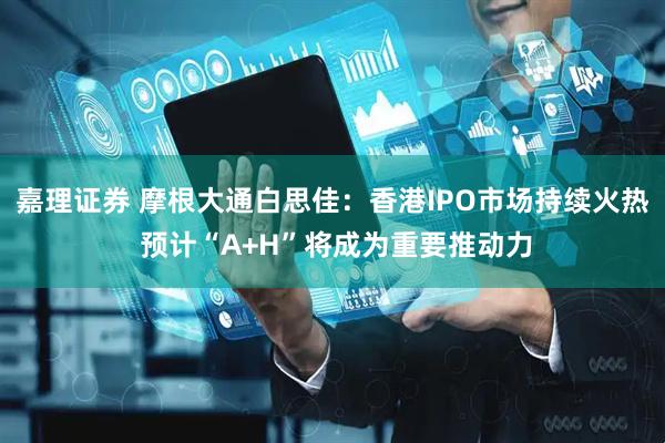 嘉理证券 摩根大通白思佳：香港IPO市场持续火热 预计“A+H”将成为重要推动力