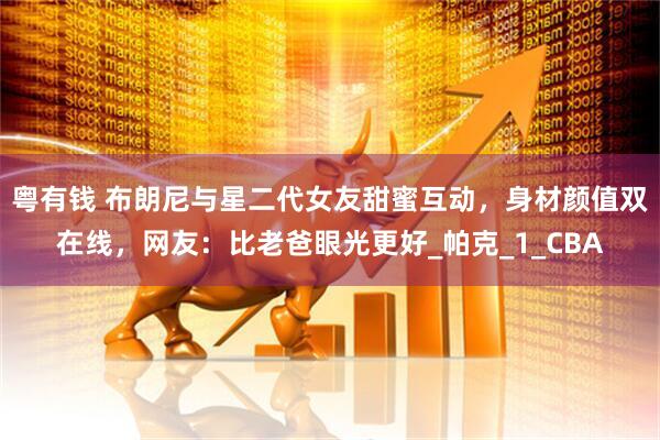 粤有钱 布朗尼与星二代女友甜蜜互动，身材颜值双在线，网友：比老爸眼光更好_帕克_1_CBA
