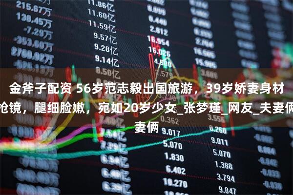 金斧子配资 56岁范志毅出国旅游，39岁娇妻身材抢镜，腿细脸嫩，宛如20岁少女_张梦瑾_网友_夫妻俩