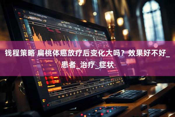 钱程策略 扁桃体癌放疗后变化大吗？效果好不好_患者_治疗_症状