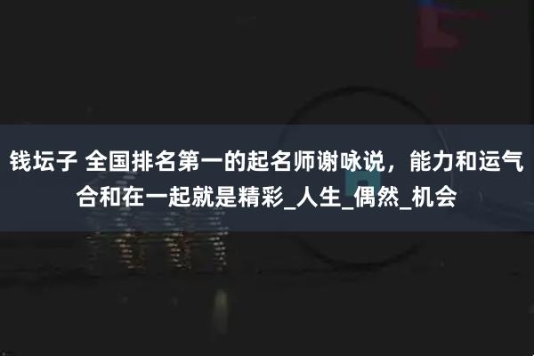 钱坛子 全国排名第一的起名师谢咏说，能力和运气合和在一起就是精彩_人生_偶然_机会