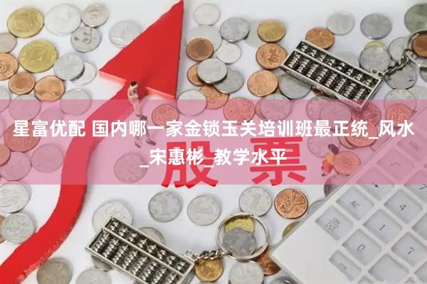 星富优配 国内哪一家金锁玉关培训班最正统_风水_宋惠彬_教学水平