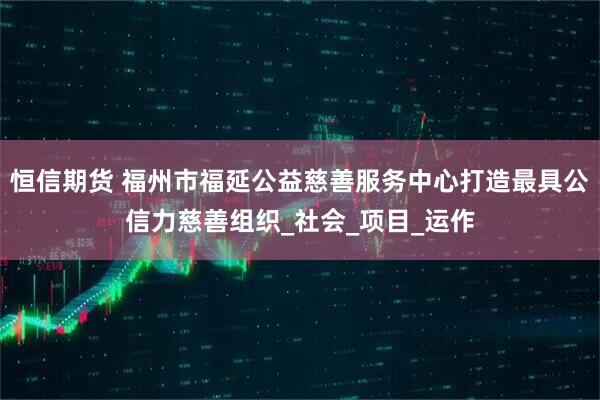 恒信期货 福州市福延公益慈善服务中心打造最具公信力慈善组织_社会_项目_运作