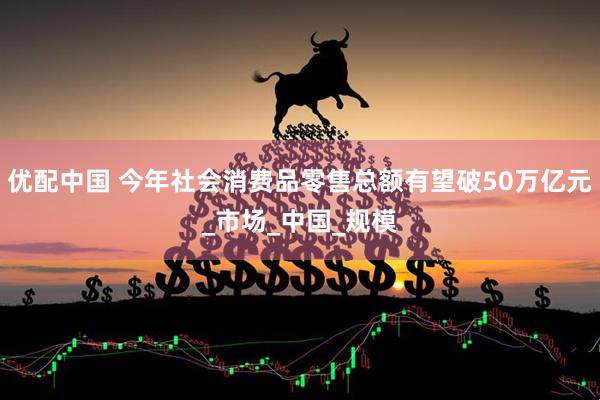 优配中国 今年社会消费品零售总额有望破50万亿元_市场_中国_规模