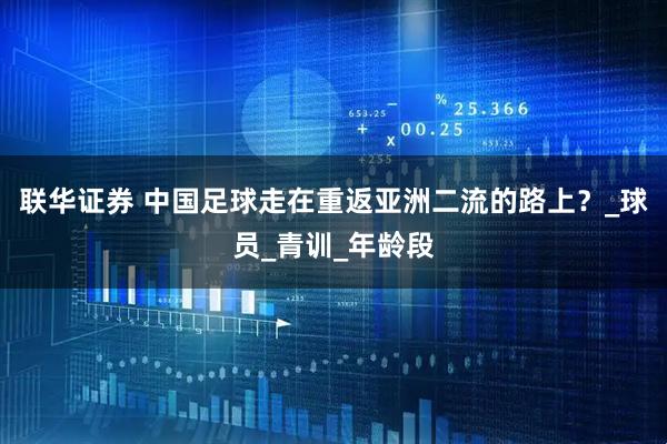 联华证券 中国足球走在重返亚洲二流的路上？_球员_青训_年龄段