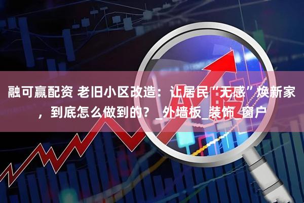 融可赢配资 老旧小区改造：让居民“无感”焕新家，到底怎么做到的？_外墙板_装饰_窗户