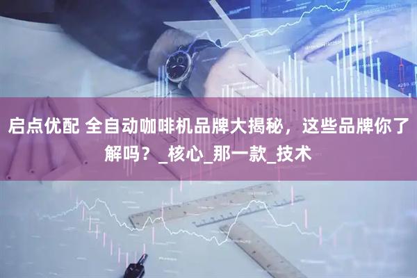 启点优配 全自动咖啡机品牌大揭秘，这些品牌你了解吗？_核心_那一款_技术
