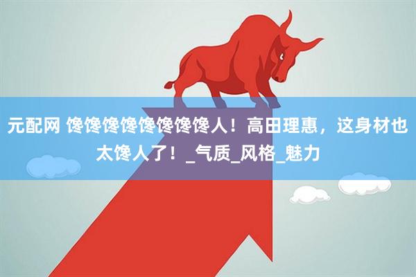 元配网 馋馋馋馋馋馋馋馋人！高田理惠，这身材也太馋人了！_气质_风格_魅力