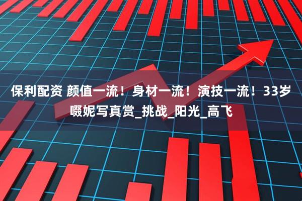 保利配资 颜值一流！身材一流！演技一流！33岁啜妮写真赏_挑战_阳光_高飞