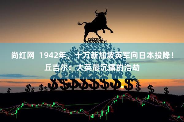 尚红网  1942年，十万新加坡英军向日本投降！丘吉尔：大英最沉痛的浩劫
