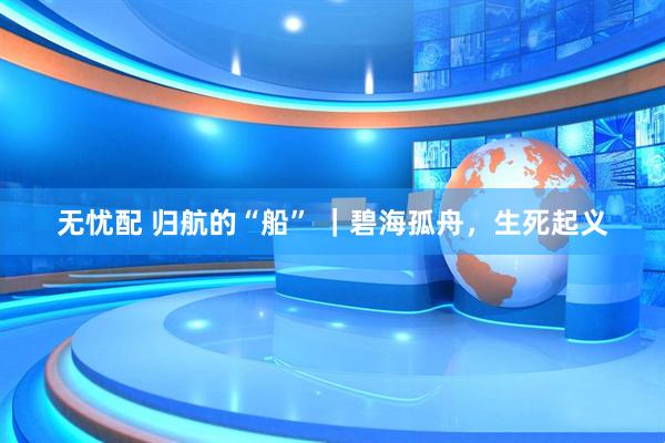 无忧配 归航的“船” ｜碧海孤舟，生死起义