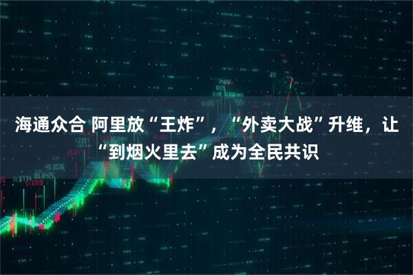 海通众合 阿里放“王炸”，“外卖大战”升维，让“到烟火里去”成为全民共识