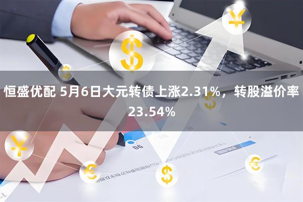 恒盛优配 5月6日大元转债上涨2.31%，转股溢价率23.54%