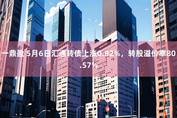 一鼎盈 5月6日汇通转债上涨0.82%，转股溢价率80.57%