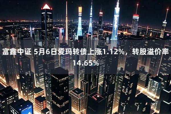 富鑫中证 5月6日爱玛转债上涨1.12%，转股溢价率14.65%