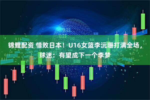 锦鲤配资 惜败日本！U16女篮李沅珊打满全场，球迷：有望成下一个李梦