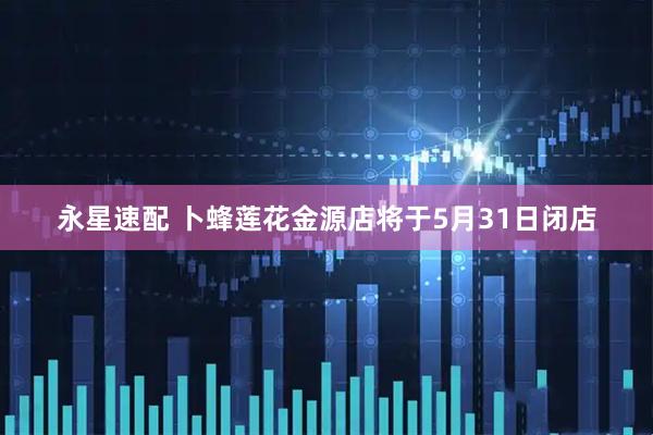 永星速配 卜蜂莲花金源店将于5月31日闭店