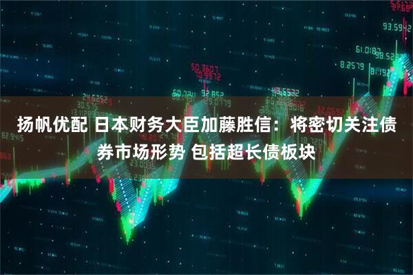 扬帆优配 日本财务大臣加藤胜信：将密切关注债券市场形势 包括超长债板块