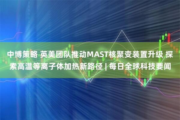 中博策略 英美团队推动MAST核聚变装置升级 探索高温等离子体加热新路径 | 每日全球科技要闻