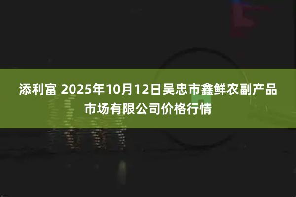添利富 2025年10月12日吴忠市鑫鲜农副产品市场有限公司价格行情