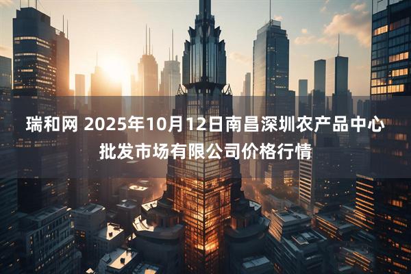 瑞和网 2025年10月12日南昌深圳农产品中心批发市场有限公司价格行情