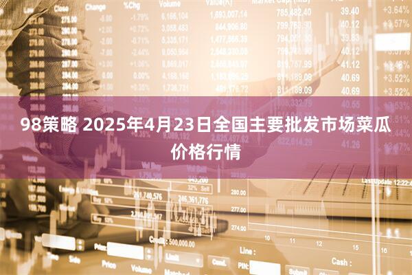98策略 2025年4月23日全国主要批发市场菜瓜价格行情