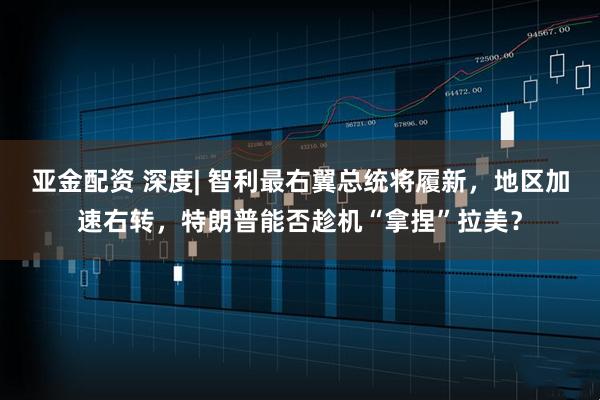 亚金配资 深度| 智利最右翼总统将履新，地区加速右转，特朗普能否趁机“拿捏”拉美？