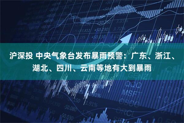 沪深投 中央气象台发布暴雨预警：广东、浙江、湖北、四川、云南等地有大到暴雨