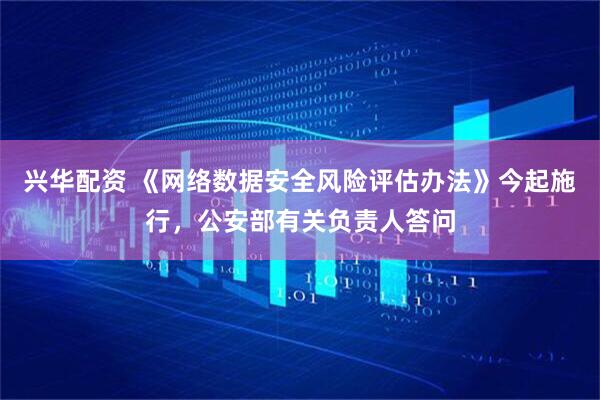 兴华配资 《网络数据安全风险评估办法》今起施行,公安部有关负责人答问