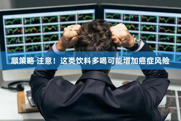 顺策略 注意!这类饮料多喝可能增加癌症风险