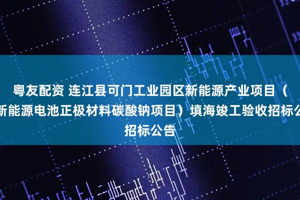 粤友配资 连江县可门工业园区新能源产业项目（即新能源电池正极材料碳酸钠项目）填海竣工验收招标公告