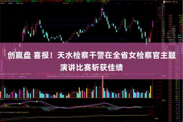 创赢盘 喜报！天水检察干警在全省女检察官主题演讲比赛斩获佳绩